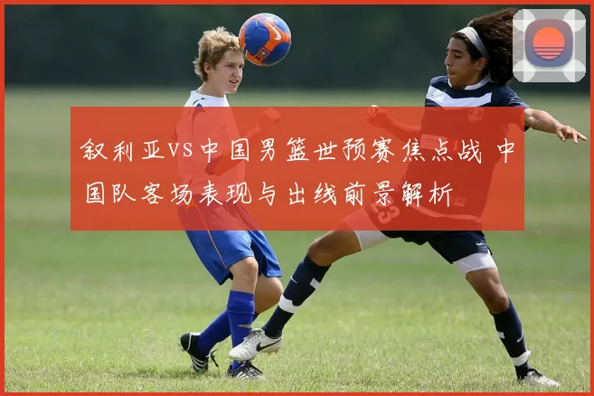 叙利亚vs中国男篮世预赛焦点战 中国队客场表现与出线前景解析