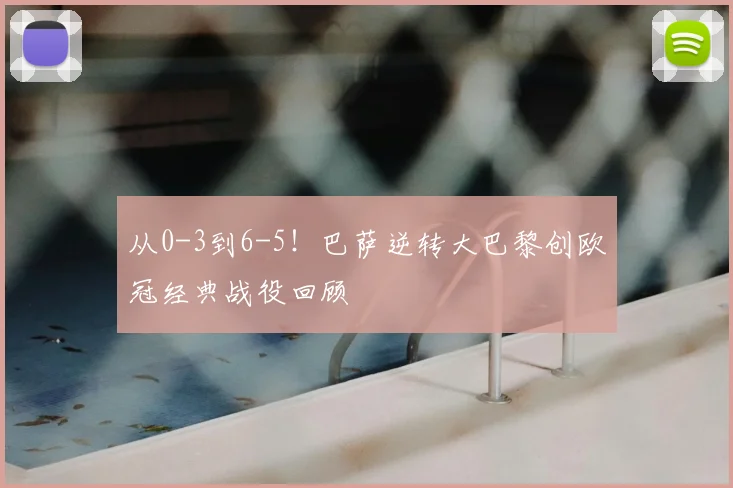 从0-3到6-5！巴萨逆转大巴黎创欧冠经典战役回顾