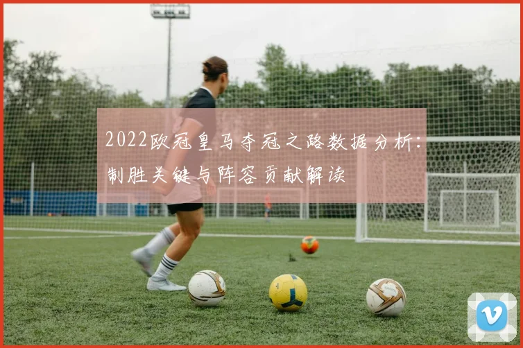 2022欧冠皇马夺冠之路数据分析：制胜关键与阵容贡献解读