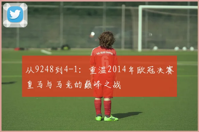从9248到4-1：重温2014年欧冠决赛皇马与马竞的巅峰之战