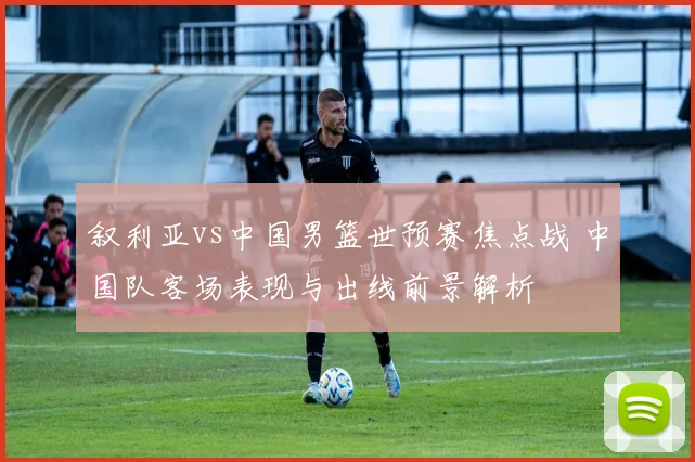 叙利亚vs中国男篮世预赛焦点战 中国队客场表现与出线前景解析